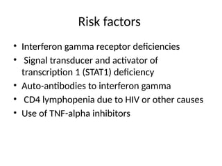 Risk factors
• Interferon gamma receptor deficiencies
• Signal transducer and activator of
transcription 1 (STAT1) deficiency
• Auto-antibodies to interferon gamma
• CD4 lymphopenia due to HIV or other causes
• Use of TNF-alpha inhibitors
 