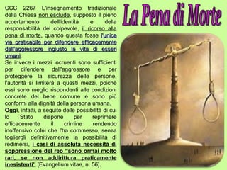 CCC 2267 L'insegnamento tradizionale della Chiesa  non esclude , supposto il pieno accertamento dell'identità e della responsabilità del colpevole,  il ricorso alla pena di morte,  quando questa fosse  l'unica via praticabile per difendere efficacemente dall'aggressore ingiusto la vita di esseri umani . Se invece i mezzi incruenti sono sufficienti per difendere dall'aggressore e per proteggere la sicurezza delle persone, l'autorità si limiterà a questi mezzi, poichè essi sono meglio rispondenti alle condizioni concrete del bene comune e sono più conformi alla dignità della persona umana. Oggi , infatti, a seguito delle possibilità di cui lo Stato dispone per reprimere efficacemente il crimine rendendo inoffensivo colui che l'ha commesso, senza togliergli definitivamente la possibilità di redimersi,  i casi di assoluta necessità di soppressione del reo “sono ormai molto rari, se non addirittura praticamente inesistenti”  [Evangelium vitae, n. 56]. La Pena di Morte 