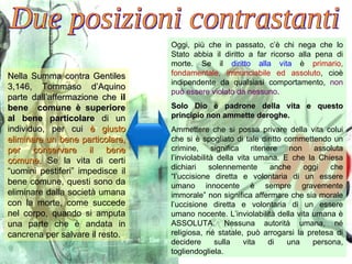 Nella Summa contra Gentiles 3,146, Tommaso d’Aquino parte dall’affermazione che  il bene  comune è superiore al bene particolare  di un individuo, per cui  è giusto eliminare un bene particolare, per conservare il bene comune.   Se la vita di certi “uomini pestiferi” impedisce il bene comune, questi sono da eliminare dalla società umana con la morte, come succede nel corpo, quando si amputa una parte che è andata in cancrena per salvare il resto. Due posizioni contrastanti Oggi, più che in passato, c’è chi nega che lo Stato abbia il diritto a far ricorso alla pena di morte. Se il  diritto alla vita  è  primario, fondamentale, irrinunciabile ed assoluto , cioè indipendente da qualsiasi comportamento,  non può essere violato da nessuno . Solo Dio è padrone della vita e questo principio non ammette deroghe.  Ammettere che si possa privare della vita colui che si è spogliato di tale diritto commettendo un crimine, significa ritenere non assoluta l’inviolabilità della vita umana. E che la Chiesa dichiari solennemente anche oggi che “l’uccisione diretta e volontaria di un essere umano innocente è sempre gravemente immorale” non significa affermare che sia morale l’uccisione diretta e volontaria di un essere umano nocente. L’inviolabilità della vita umana è ASSOLUTA. Nessuna autorità umana, né religiosa, né statale, può arrogarsi la pretesa di decidere sulla vita di una persona, togliendogliela. 