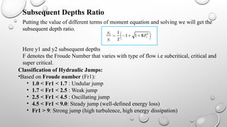Putting the value of different terms of moment equation and solving we will get the
subsequent depth ratio.
Here y1 and y2 subsequent depths
F denotes the Froude Number that varies with type of flow i.e subcritical, critical and
super critical.
Subsequent Depths Ratio
Classification of Hydraulic Jumps:
•Based on Froude number (Fr1​
):
• 1.0 < Fr1 < 1.7 : Undular jump
• 1.7 < Fr1 < 2.5 : Weak jump
• 2.5 < Fr1 < 4.5 : Oscillating jump
• 4.5 < Fr1 < 9.0: Steady jump (well-defined energy loss)
• Fr1 > 9: Strong jump (high turbulence, high energy dissipation)
 