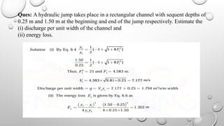 Ques: A hydraulic jump takes place in a rectangular channel with sequent depths of
0.25 m and 1.50 m at the beginning and end of the jump respectively. Estimate the
(i) discharge per unit width of the channel and
(ii) energy loss.
 