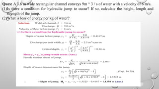 Ques: A 3.6 m wide rectangular channel conveys 9m ^ 3 / s of water with a velocity of 6 m/s.
(1)Is there a condition for hydraulic jump to occur? If so, calculate the height, length and
strength of the jump.
(2)What is loss of energy per kg of water?
 