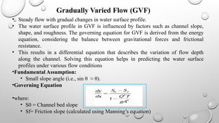 • Steady flow with gradual changes in water surface profile.
• The water surface profile in GVF is influenced by factors such as channel slope,
shape, and roughness. The governing equation for GVF is derived from the energy
equation, considering the balance between gravitational forces and frictional
resistance.
• This results in a differential equation that describes the variation of flow depth
along the channel. Solving this equation helps in predicting the water surface
profiles under various flow conditions
•Fundamental Assumption:
• Small slope angle (i.e., sin⁡θ ≈ θ).
•Governing Equation
•where:
• S​
0 = Channel bed slope
• Sf= Friction slope (calculated using Manning’s equation)
Gradually Varied Flow (GVF)
 