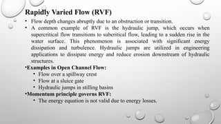 • Flow depth changes abruptly due to an obstruction or transition.
• A common example of RVF is the hydraulic jump, which occurs when
supercritical flow transitions to subcritical flow, leading to a sudden rise in the
water surface. This phenomenon is associated with significant energy
dissipation and turbulence. Hydraulic jumps are utilized in engineering
applications to dissipate energy and reduce erosion downstream of hydraulic
structures.
•Examples in Open Channel Flow:
• Flow over a spillway crest
• Flow at a sluice gate
• Hydraulic jumps in stilling basins
•Momentum principle governs RVF:
• The energy equation is not valid due to energy losses.
Rapidly Varied Flow (RVF)
 