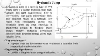 A hydraulic jump is a specific type of RVF
where there is a sudden transition from high-
velocity, low-depth (supercritical) flow to
low-velocity, high-depth (subcritical) flow.
This transition results in a turbulent flow
region with considerable energy loss.
Hydraulic jumps are often employed in
engineering designs to dissipate excess
energy, thereby protecting downstream
structures from potential damage due to high-
velocity flows.
•Why does it occur?
• Happens when the downstream water level forces a transition from
supercritical to subcritical flow.
•Engineering Significance:
• Used in stilling basins for energy dissipation.
Hydraulic Jump
 