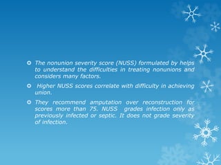  The nonunion severity score (NUSS) formulated by helps
to understand the difficulties in treating nonunions and
considers many factors.
 Higher NUSS scores correlate with difficulty in achieving
union.
 They recommend amputation over reconstruction for
scores more than 75. NUSS grades infection only as
previously infected or septic. It does not grade severity
of infection.
 