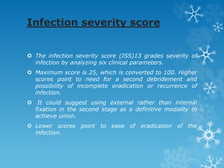Infection severity score
 The infection severity score (ISS)13 grades severity of
infection by analyzing six clinical parameters.
 Maximum score is 25, which is converted to 100. Higher
scores point to need for a second debridement and
possibility of incomplete eradication or recurrence of
infection.
 It could suggest using external rather than internal
fixation in the second stage as a definitive modality to
achieve union.
 Lower scores point to ease of eradication of the
infection.
 