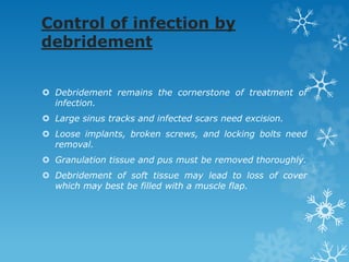 Control of infection by
debridement
 Debridement remains the cornerstone of treatment of
infection.
 Large sinus tracks and infected scars need excision.
 Loose implants, broken screws, and locking bolts need
removal.
 Granulation tissue and pus must be removed thoroughly.
 Debridement of soft tissue may lead to loss of cover
which may best be filled with a muscle flap.
 