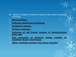  Several Surgical treatment options have been proposed,
including
 Bone grafting ,
 Induced-membrane technique,
 Antibiotic cement ,
 Ilizarov methods ,
 Outcome of rail fixator system in reconstructing
bone gap.
 Gap nonunion of forearm bones treated by
modified Nicoll’s technique.
 Other methods include free tissue transfer.
 