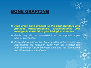 BONE GRAFTING
 Iliac crest bone grafting is the gold standard and
provides osteoconductive, osteoinductive, and
osteogenic material to give biological stimulus.
 Grafts may also be harvested from the opposite upper
tibia or trochanter.
 Posterolateraland central bone grafting achieve union by
approaching the nonunion away from the infected site
and achieving fusion between tibia and the fibula over
the interosseous membrane
 