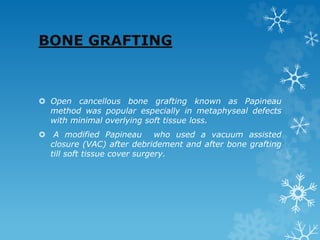 BONE GRAFTING
 Open cancellous bone grafting known as Papineau
method was popular especially in metaphyseal defects
with minimal overlying soft tissue loss.
 A modified Papineau who used a vacuum assisted
closure (VAC) after debridement and after bone grafting
till soft tissue cover surgery.
 