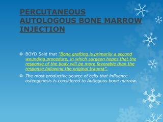 PERCUTANEOUS
AUTOLOGOUS BONE MARROW
INJECTION
 BOYD Said that “Bone grafting is primarily a second
wounding procedure, in which surgeon hopes that the
response of the body will be more favorable than the
response following the original trauma”.
 The most productive source of cells that influence
osteogenesis is considered to Autlogous bone marrow.
 