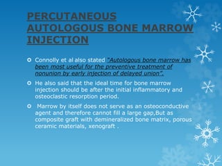 PERCUTANEOUS
AUTOLOGOUS BONE MARROW
INJECTION
 Connolly et al also stated “Autologous bone marrow has
been most useful for the preventive treatment of
nonunion by early injection of delayed union”.
 He also said that the ideal time for bone marrow
injection should be after the initial inflammatory and
osteoclastic resorption period.
 Marrow by itself does not serve as an osteoconductive
agent and therefore cannot fill a large gap,But as
composite graft with demineralized bone matrix, porous
ceramic materials, xenograft .
 