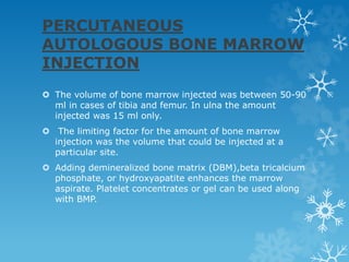 PERCUTANEOUS
AUTOLOGOUS BONE MARROW
INJECTION
 The volume of bone marrow injected was between 50-90
ml in cases of tibia and femur. In ulna the amount
injected was 15 ml only.
 The limiting factor for the amount of bone marrow
injection was the volume that could be injected at a
particular site.
 Adding demineralized bone matrix (DBM),beta tricalcium
phosphate, or hydroxyapatite enhances the marrow
aspirate. Platelet concentrates or gel can be used along
with BMP.
 