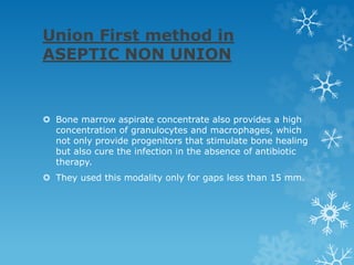 Union First method in
ASEPTIC NON UNION
 Bone marrow aspirate concentrate also provides a high
concentration of granulocytes and macrophages, which
not only provide progenitors that stimulate bone healing
but also cure the infection in the absence of antibiotic
therapy.
 They used this modality only for gaps less than 15 mm.
 