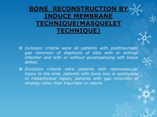 BONE RECONSTRUCTION BY
INDUCE MEMBRANE
TECHNIQUE(MASQUELET
TECHNIQUE)
 Inclusion criteria were all patients with posttraumatic
gap nonunion of diaphysis of tibia with or without
infection and with or without accompanying soft tissue
defect.
 Exclusion criteria were patients with neurovascular
injury to the limb, patients with bone loss in epiphyseal
or metaphyseal region, patients with gap nonunion of
etiology other than traumatic in nature.
 