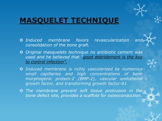 MASQUELET TECHNIQUE
 Induced membrane favors revascularization and
consolidation of the bone graft.
 Original masquelets technique no antibiotic cement was
used and he believed that “good debridement is the key
to control infection”.
 Induced membrane is richly vascularized by numerous
small capillaries and high concentrations of bone
morphogenic protein-2 (BMP-2), vascular endothelial
growth factor, and transforming growth factor-ß1.
 The membrane prevent soft tissue protrusion in the
bone defect site, provides a scaffold for osteoconduction.
 