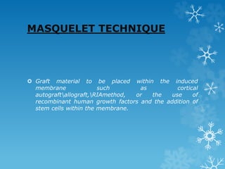 MASQUELET TECHNIQUE
 Graft material to be placed within the induced
membrane such as cortical
autograftallograft,RIAmethod, or the use of
recombinant human growth factors and the addition of
stem cells within the membrane.
 