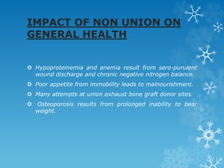 IMPACT OF NON UNION ON
GENERAL HEALTH
 Hypoproteinemia and anemia result from sero-purulent
wound discharge and chronic negative nitrogen balance.
 Poor appetite from immobility leads to malnourishment.
 Many attempts at union exhaust bone graft donor sites.
 Osteoporosis results from prolonged inability to bear
weight.
 