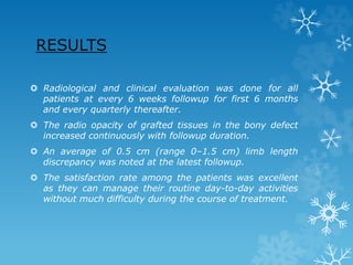RESULTS
 Radiological and clinical evaluation was done for all
patients at every 6 weeks followup for first 6 months
and every quarterly thereafter.
 The radio opacity of grafted tissues in the bony defect
increased continuously with followup duration.
 An average of 0.5 cm (range 0–1.5 cm) limb length
discrepancy was noted at the latest followup.
 The satisfaction rate among the patients was excellent
as they can manage their routine day-to-day activities
without much difficulty during the course of treatment.
 