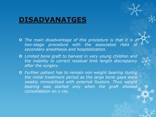 DISADVANATGES
 The main disadvantage of this procedure is that it is a
two-stage procedure with the associated risks of
secondary anesthesia and hospitalization.
 Limited bone graft to harvest in very young children and
the inability to correct residual limb length discrepancy
after the surgery.
 Further patient has to remain non weight bearing during
the initial treatment period as the large bone gaps were
weakly immobilised with external fixators. Thus weight
bearing was started only when the graft showed
consolidation on x ray.
 
