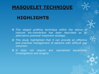 MASQUELET TECHNIQUE
HIGHLIGHTS
 This staged grafting technique within the sleeve of
induced bio-membrane has been described as an
alternative potential treatment strategy.
 This study highlighted that it can provide an effective
and practical management of patients with difficult gap
nonunion.
 It does not require any specialized equipment,
investigations and surgery.
 