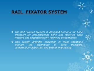 RAIL FIXATOR SYSTEM
 The Rail Fixation System is designed primarily for bone
transport for reconstructing bone loss following open
fracture and sequestrectomy following osteomyelitis.
 This system provides correction in these situations
through the techniques of bone transport,
compression-distraction and bifocal lengthening.
 