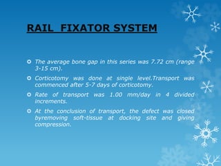 RAIL FIXATOR SYSTEM
 The average bone gap in this series was 7.72 cm (range
3-15 cm).
 Corticotomy was done at single level.Transport was
commenced after 5-7 days of corticotomy.
 Rate of transport was 1.00 mm/day in 4 divided
increments.
 At the conclusion of transport, the defect was closed
byremoving soft-tissue at docking site and giving
compression.
 