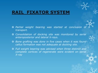 RAIL FIXATOR SYSTEM
 Partial weight bearing was started at conclusion of
transport.
 Consolidation of docking site was monitored by serial
anteroposterior and lateral X-rays.
 Bone grafting was done in five cases when it was found
callus formation was not adequate at docking site.
 Full weight bearing was advised when three distinct and
complete cortices of regenerate were evident on serial
X-ray
 
