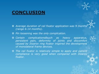 CONCLUSION
 Average duration of rail fixator application was 9 months
(range 6-14 months).
 Pin loosening was the only complication.
 Certain complications8such as heavy apparatus,
persistent pain, deformity of joints and discomfort
caused by Ilizarov ring fixator inspired the development
of monolateral frame devices.
 The rail fixator is relatively simple to apply and patient
compliance is very good when compared with Ilizarov
fixator.
 