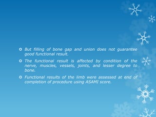  But filling of bone gap and union does not guarantee
good functional result.
 The functional result is affected by condition of the
nerve, muscles, vessels, joints, and lesser degree to
bone.
 Functional results of the limb were assessed at end of
completion of procedure using ASAMI score.
 