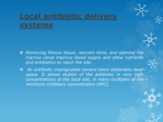 Local antibiotic delivery
systems
 Removing fibrous tissue, necrotic bone, and opening the
marrow canal improve blood supply and allow nutrients
and antibiotics to reach the site.
 An antibiotic impregnated cement block obliterates dead
space. It allows elution of the antibiotic in very high
concentrations at the local site, in many multiples of the
minimum inhibitory concentration (MIC).
 