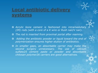 Local antibiotic delivery
systems
 Acrylic bone cement is fashioned into intramedullary
(IM) rods (with a core of a K wire or Rush nail/V nail).
 The rod is inserted from proximal portal after reaming.
 Adding the antibiotic powder or liquid toward the end of
polymerization ensures higher elution of antibiotics.
 In smaller gaps, an absorbable carrier may make the
second surgery unnecessary. The use of calcium
sulfate25 cement paste or powder and absorbable
chitosan polymer26 carriers are good alternatives.
 