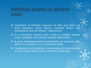 Definitive surgery to achieve
union
 Treatment of infected nonunion of tibia and femur by
bone transport using Ilizarov external fixator and
monolateral external fixator, respectively.
 It is minimally invasive and is able to reliably achieve
union, lengthen and correct complex deformities
 It gives sustained gradual compression at nonunion site,
either in a vertical or in a horizontal mode .
 Fibulectomy and sustained compression at nonunion site
are the choice when there is minimal shortening.
 