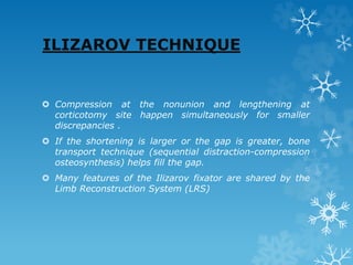 ILIZAROV TECHNIQUE
 Compression at the nonunion and lengthening at
corticotomy site happen simultaneously for smaller
discrepancies .
 If the shortening is larger or the gap is greater, bone
transport technique (sequential distraction-compression
osteosynthesis) helps fill the gap.
 Many features of the Ilizarov fixator are shared by the
Limb Reconstruction System (LRS)
 