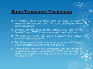 Bone Transport Technique
 It enables filling up large gaps of bone, in many
instances without the need for bone grafting or bone
graft substitutes.
 External devices such as the Ilizarov, LRS, and Taylor
Spatial Frame (TSF) fixators are most commonly used.
 IM nails can guide the bone transport and reduce
external fixation duration.
 The latency period before bone transport was 7–10 days
& rate of distraction was 0.25 mm per 6 h.
 When bone transport was completed, the tibia or femur
docked ends were compressed by 0.25 mm per day in
order to provide full contact until the patient felt pain at
the docking site.
 