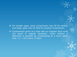  For smaller gaps, acute compression may fill the defect,
and larger gaps may be filled by gradual compression.
 Compression given at a high rate on irregular bony ends
will result in angular deviation. Union without a
deformity is possible by compressing at a much lower
rate: i.e. 1 mm every 12 days.
 