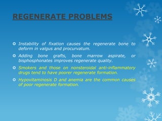 REGENERATE PROBLEMS
 Instability of fixation causes the regenerate bone to
deform in valgus and procurvatum.
 Adding bone grafts, bone marrow aspirate, or
bisphosphonates improves regenerate quality.
 Smokers and those on nonsteroidal anti-inflammatory
drugs tend to have poorer regenerate formation.
 Hypovitaminosis D and anemia are the common causes
of poor regenerate formation.
 