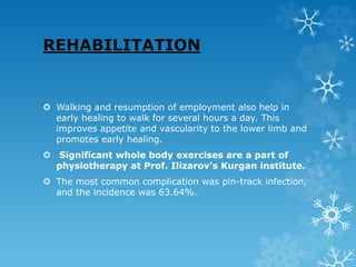 REHABILITATION
 Walking and resumption of employment also help in
early healing to walk for several hours a day. This
improves appetite and vascularity to the lower limb and
promotes early healing.
 Significant whole body exercises are a part of
physiotherapy at Prof. Ilizarov’s Kurgan institute.
 The most common complication was pin-track infection,
and the incidence was 63.64%.
 