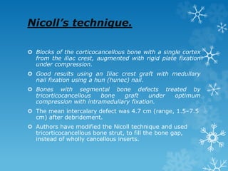 Nicoll’s technique.
 Blocks of the corticocancellous bone with a single cortex
from the iliac crest, augmented with rigid plate fixation
under compression.
 Good results using an Iliac crest graft with medullary
nail fixation using a hun (hunec) nail.
 Bones with segmental bone defects treated by
tricorticocancellous bone graft under optimum
compression with intramedullary fixation.
 The mean intercalary defect was 4.7 cm (range, 1.5–7.5
cm) after debridement.
 Authors have modified the Nicoll technique and used
tricorticocancellous bone strut, to fill the bone gap,
instead of wholly cancellous inserts.
 