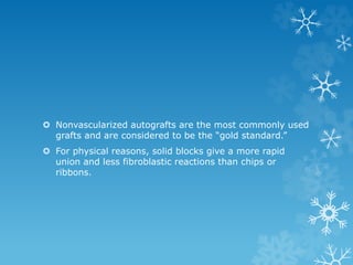  Nonvascularized autografts are the most commonly used
grafts and are considered to be the “gold standard.”
 For physical reasons, solid blocks give a more rapid
union and less fibroblastic reactions than chips or
ribbons.
 