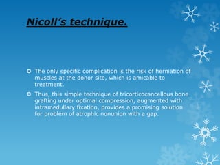 Nicoll’s technique.
 The only specific complication is the risk of herniation of
muscles at the donor site, which is amicable to
treatment.
 Thus, this simple technique of tricorticocancellous bone
grafting under optimal compression, augmented with
intramedullary fixation, provides a promising solution
for problem of atrophic nonunion with a gap.
 