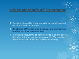 Other Methods of Treatment
 Electrical stimulation, low-intensity pulsed ultrasound,
extracorporeal shock wave.
 Antibiotic efficiency and penetration improve by
adding enzyme preparations.
 Increasing vascularity at nonunion site is to drill several
fine wire holes across the nonunion site. This creates
new vascular channels and speeds up healing.
 