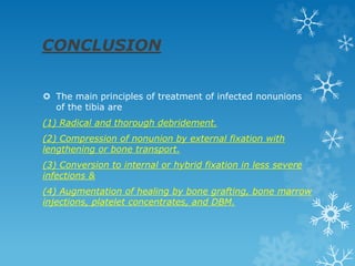 CONCLUSION
 The main principles of treatment of infected nonunions
of the tibia are
(1) Radical and thorough debridement.
(2) Compression of nonunion by external fixation with
lengthening or bone transport.
(3) Conversion to internal or hybrid fixation in less severe
infections &
(4) Augmentation of healing by bone grafting, bone marrow
injections, platelet concentrates, and DBM.
 