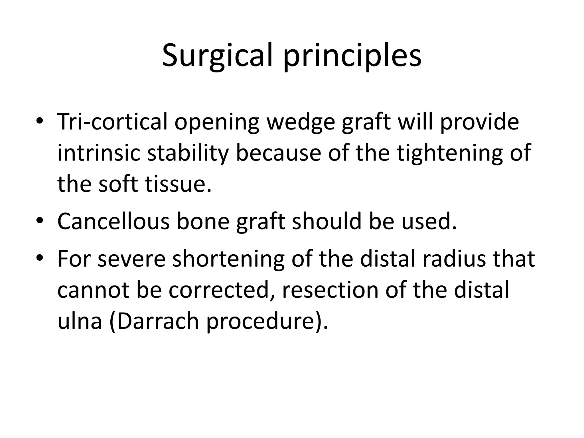 Surgical principles 
• Tri-cortical opening wedge graft will provide 
intrinsic stability because of the tightening of 
the soft tissue. 
• Cancellous bone graft should be used. 
• For severe shortening of the distal radius that 
cannot be corrected, resection of the distal 
ulna (Darrach procedure). 
 