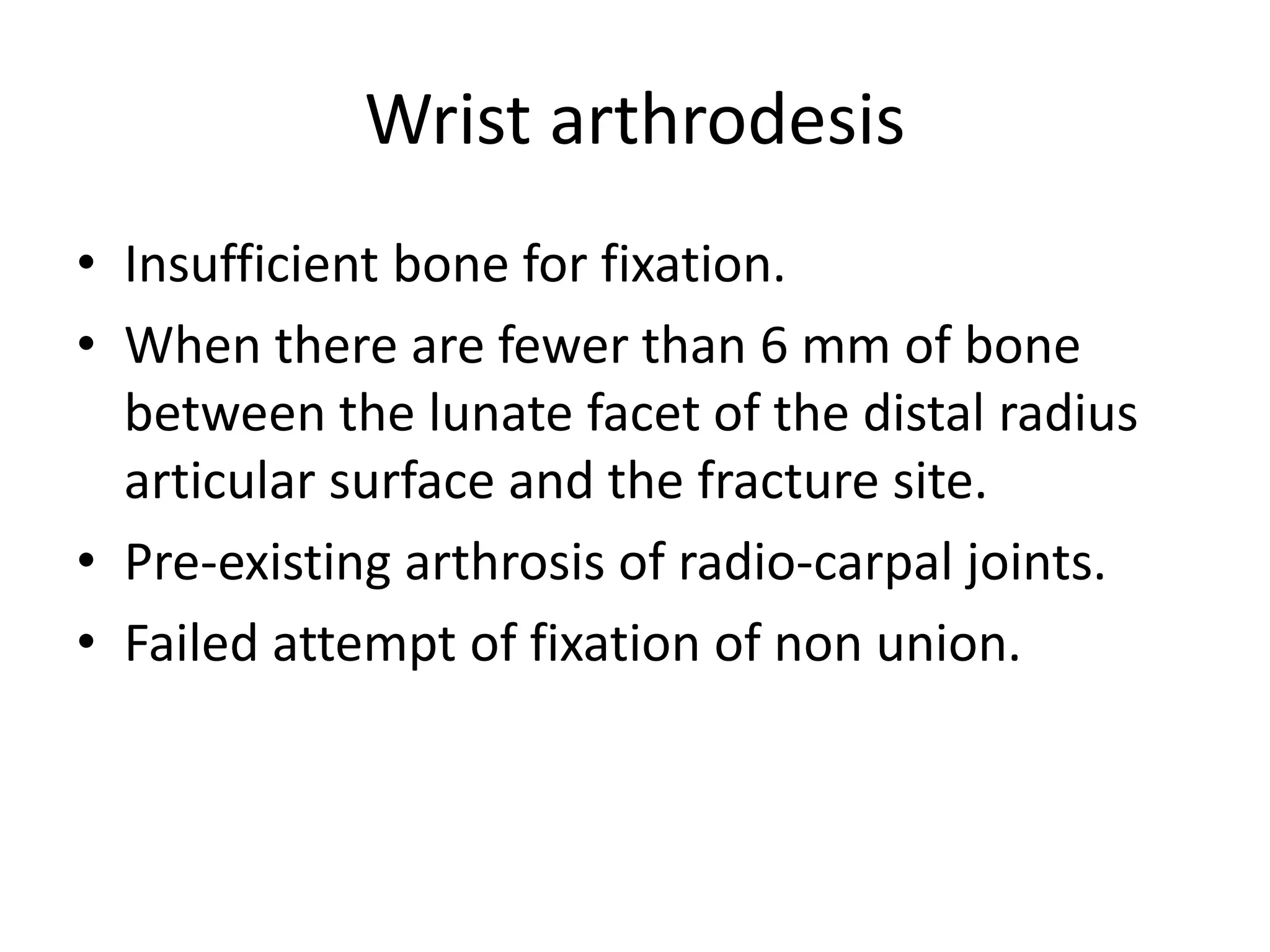 Wrist arthrodesis 
• Insufficient bone for fixation. 
• When there are fewer than 6 mm of bone 
between the lunate facet of the distal radius 
articular surface and the fracture site. 
• Pre-existing arthrosis of radio-carpal joints. 
• Failed attempt of fixation of non union. 
 