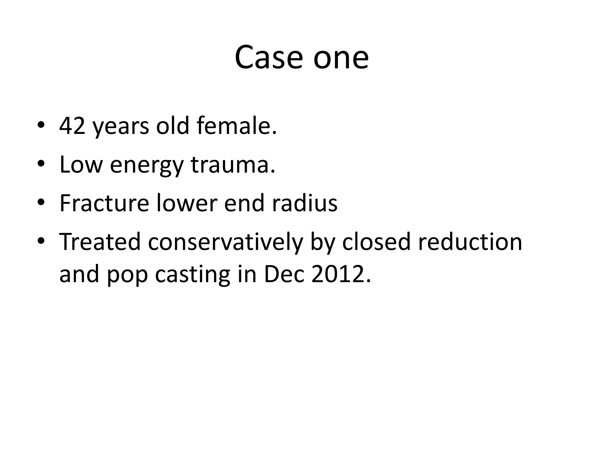 Case one 
• 42 years old female. 
• Low energy trauma. 
• Fracture lower end radius 
• Treated conservatively by closed reduction 
and pop casting in Dec 2012. 
 