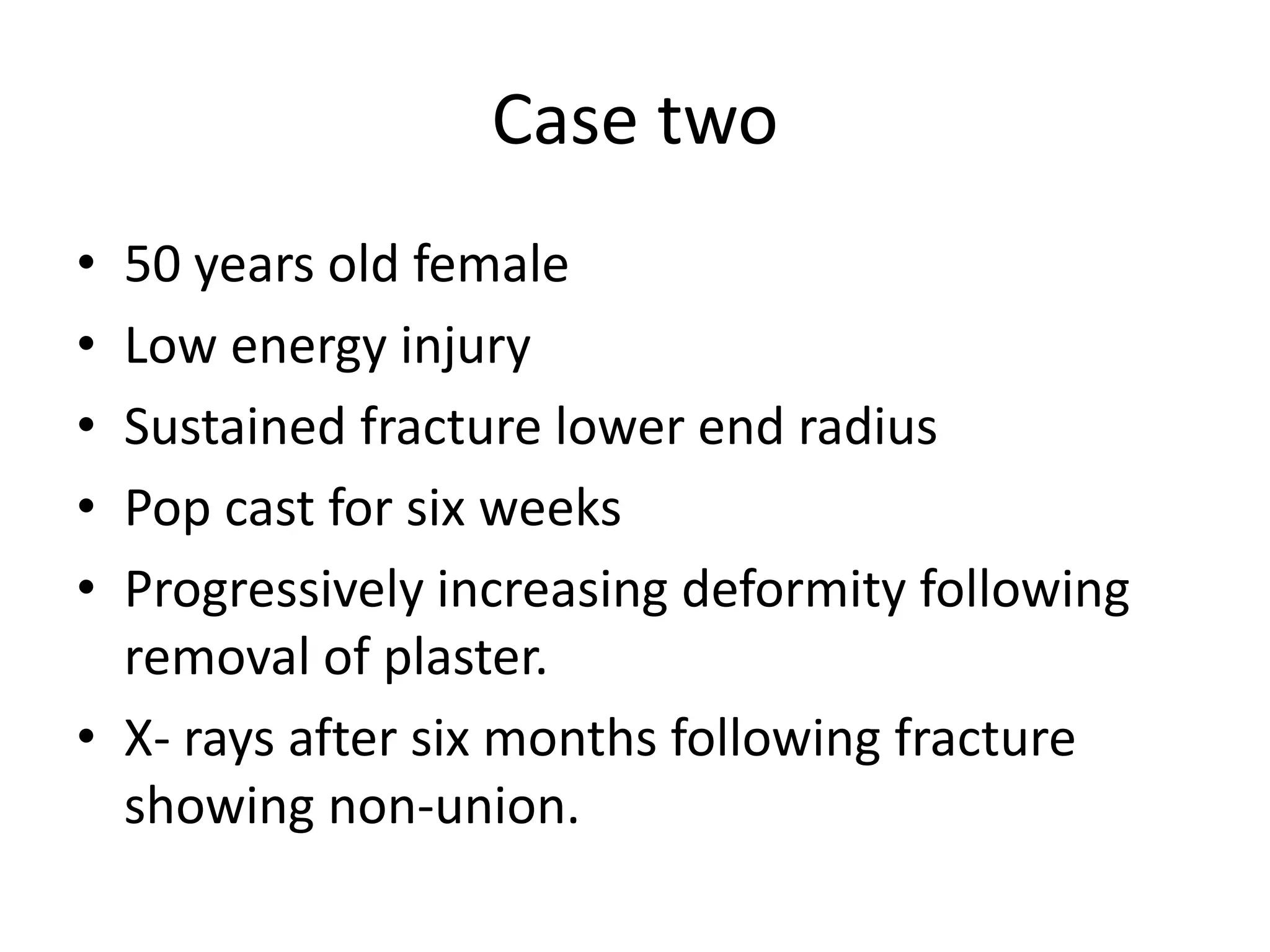 Case two 
• 50 years old female 
• Low energy injury 
• Sustained fracture lower end radius 
• Pop cast for six weeks 
• Progressively increasing deformity following 
removal of plaster. 
• X- rays after six months following fracture 
showing non-union. 
 