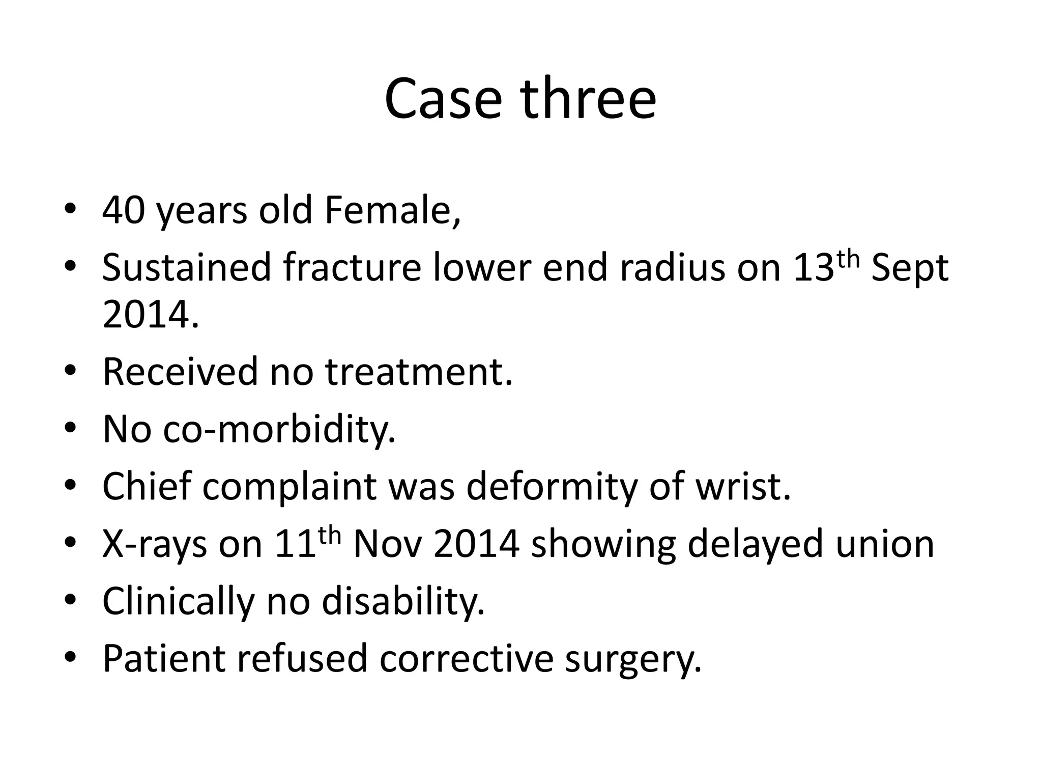 Case three 
• 40 years old Female, 
• Sustained fracture lower end radius on 13th Sept 
2014. 
• Received no treatment. 
• No co-morbidity. 
• Chief complaint was deformity of wrist. 
• X-rays on 11th Nov 2014 showing delayed union 
• Clinically no disability. 
• Patient refused corrective surgery. 
 