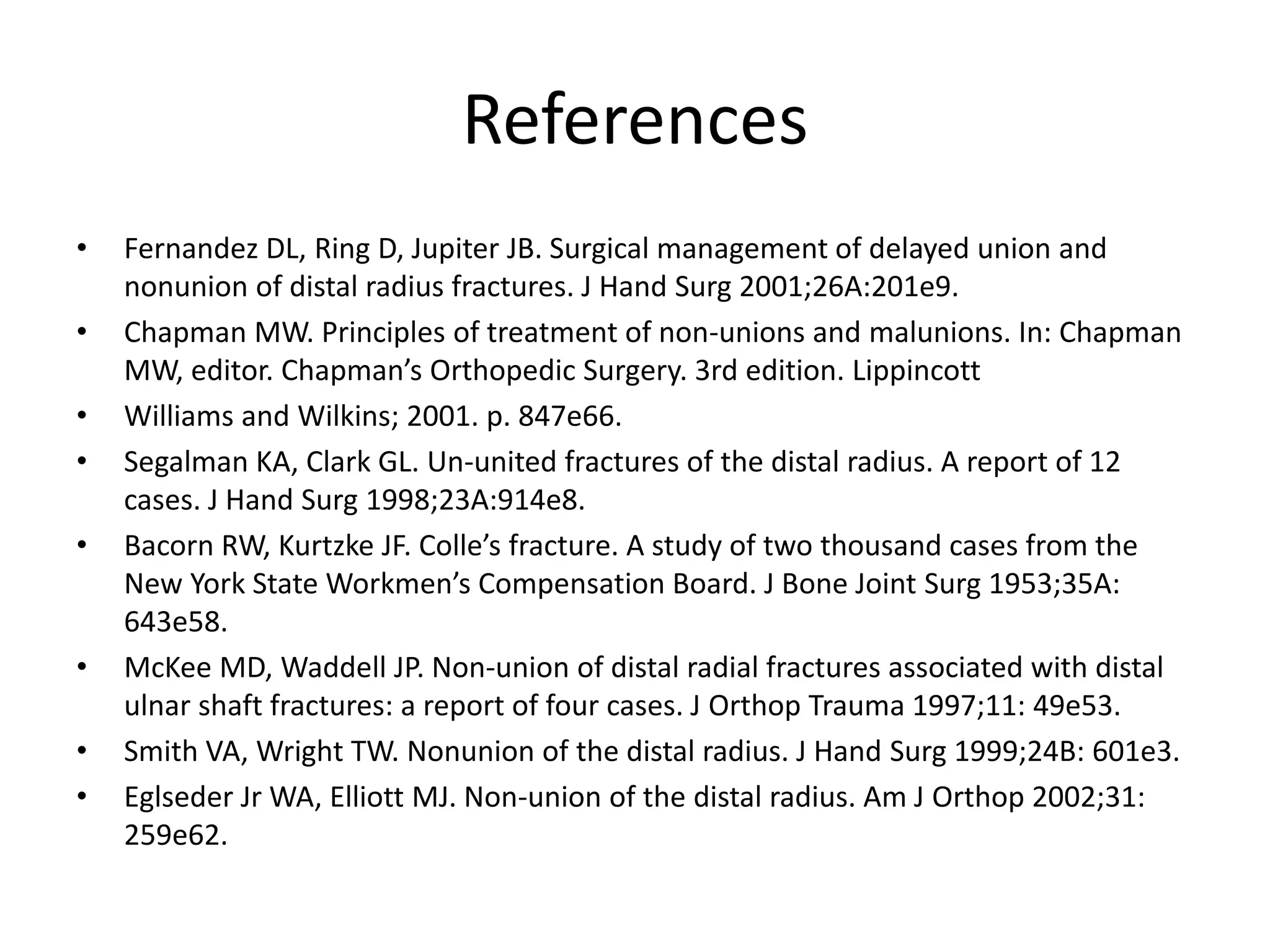 References 
• Fernandez DL, Ring D, Jupiter JB. Surgical management of delayed union and 
nonunion of distal radius fractures. J Hand Surg 2001;26A:201e9. 
• Chapman MW. Principles of treatment of non-unions and malunions. In: Chapman 
MW, editor. Chapman’s Orthopedic Surgery. 3rd edition. Lippincott 
• Williams and Wilkins; 2001. p. 847e66. 
• Segalman KA, Clark GL. Un-united fractures of the distal radius. A report of 12 
cases. J Hand Surg 1998;23A:914e8. 
• Bacorn RW, Kurtzke JF. Colle’s fracture. A study of two thousand cases from the 
New York State Workmen’s Compensation Board. J Bone Joint Surg 1953;35A: 
643e58. 
• McKee MD, Waddell JP. Non-union of distal radial fractures associated with distal 
ulnar shaft fractures: a report of four cases. J Orthop Trauma 1997;11: 49e53. 
• Smith VA, Wright TW. Nonunion of the distal radius. J Hand Surg 1999;24B: 601e3. 
• Eglseder Jr WA, Elliott MJ. Non-union of the distal radius. Am J Orthop 2002;31: 
259e62. 
 